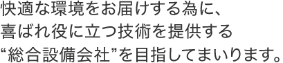 快適な環境をお届けする為に、喜ばれ役に立つ技術を提供する“総合設備会社”を目指してまいります。